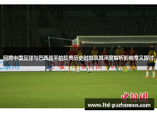回顾中国足球与巴西战平的珍贵历史时刻及其深度解析影响意义探讨