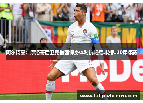 阿尔阿基：摩洛哥后卫凭借强悍身体对抗闪耀非洲U20锦标赛